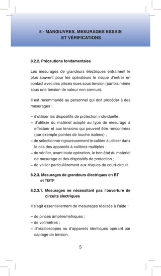 8 - MANOEUVRES, MESURAGES ESSAIS 
ET VÉRIFICATIONS 
8.2.2. Précautions fondamentales 
Les mesurages de grandeurs électriques entraînent le plus souvent pour les opérateurs le risque d’entrer en contact avec des pièces nues sous tension (parfois même sous une tension de valeur non connue). 
Il est recommandé au personnel qui doit procéder à des mesurages : 
− d’utiliser les dispositifs de protection individuelle ; 
− d’utiliser du matériel adapté au type de mesurage à effectuer et aux tensions qui peuvent être rencontrées (par exemple pointes de touche isolées) ; 
− de sélectionner rigoureusement le calibre à utiliser dans le cas des appareils à calibres multiples ; 
− de vérifier, avant toute opération, le bon état du matériel de mesurage et des dispositifs de protection ; 
− de veiller particulièrement aux risques de court-circuit. 
8.2.3. Mesurages de grandeurs électriques en BT 
et TBTF 
8.2.3.1. Mesurages ne nécessitant pas l’ouverture de circuits électriques 
Il s’agit essentiellement de mesurages réalisés à l’aide : 
− de pinces ampèremétriques ; 
− de voltmètres ; 
− d’oscilloscopes ou d’appareils identiques opérant par captage de tension. 
5  