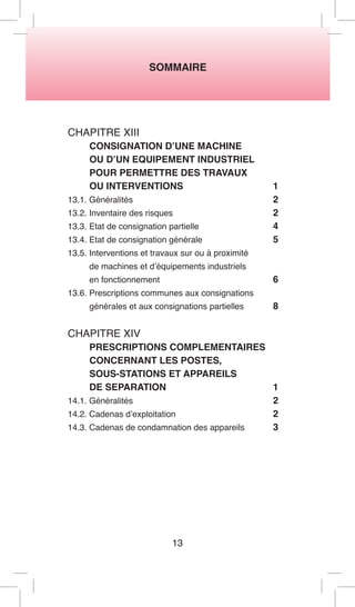 SOMMAIRE 
13 
CHAPITRE XIII 
CONSIGNATION D’UNE MACHINE 
OU D’UN EQUIPEMENT INDUSTRIEL 
POUR PERMETTRE DES TRAVAUX 
OU INTERVENTIONS 1 
13.1. Généralités 2 
13.2. Inventaire des risques 2 
13.3. Etat de consignation partielle 4 
13.4. Etat de consignation générale 5 
13.5. Interventions et travaux sur ou à proximité 
de machines et d’équipements industriels 
en fonctionnement 6 
13.6. Prescriptions communes aux consignations 
générales et aux consignations partielles 8 
CHAPITRE XIV 
PRESCRIPTIONS COMPLEMENTAIRES CONCERNANT LES POSTES, 
SOUS-STATIONS ET APPAREILS 
DE SEPARATION 1 
14.1. Généralités 2 
14.2. Cadenas d’exploitation 2 
14.3. Cadenas de condamnation des appareils 3  