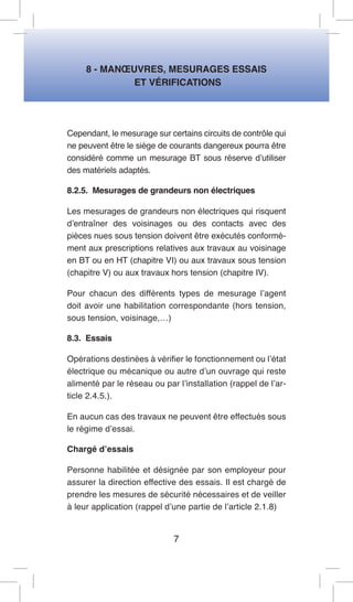 8 - MANOEUVRES, MESURAGES ESSAIS 
ET VÉRIFICATIONS 
Cependant, le mesurage sur certains circuits de contrôle qui ne peuvent être le siège de courants dangereux pourra être considéré comme un mesurage BT sous réserve d’utiliser des matériels adaptés. 
8.2.5. Mesurages de grandeurs non électriques 
Les mesurages de grandeurs non électriques qui risquent d’entraîner des voisinages ou des contacts avec des pièces nues sous tension doivent être exécutés conformément aux prescriptions relatives aux travaux au voisinage en BT ou en HT (chapitre VI) ou aux travaux sous tension (chapitre V) ou aux travaux hors tension (chapitre IV). 
Pour chacun des différents types de mesurage l’agent doit avoir une habilitation correspondante (hors tension, sous tension, voisinage,…) 
8.3. Essais 
Opérations destinées à vérifier le fonctionnement ou l’état électrique ou mécanique ou autre d’un ouvrage qui reste alimenté par le réseau ou par l’installation (rappel de l’article 2.4.5.). 
En aucun cas des travaux ne peuvent être effectués sous le régime d’essai. 
Chargé d’essais 
Personne habilitée et désignée par son employeur pour assurer la direction effective des essais. Il est chargé de prendre les mesures de sécurité nécessaires et de veiller à leur application (rappel d’une partie de l’article 2.1.8) 
7  