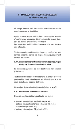 8 - MANOEUVRES, MESURAGES ESSAIS 
ET VÉRIFICATIONS 
Le chargé d’essais peut être amené à exécuter son travail dans le cadre de la réquisition. 
Cette personne assure les fonctions correspondant à celles d’un chargé de travaux ou d’interventions. Le chargé d’essais est habilité avec indice 2 ou lettre R. 
Les protections individuelles doivent être adaptées aux essais effectués. 
Toutes précautions doivent être prises pour protéger les personnes présentes contre les risques mécaniques pouvant résulter des essais. 
8.3.1. Essais comportant exclusivement des mesurages et des expérimentations hors tension 
La procédure appliquée est celle des travaux hors tension (chapitre IV). 
Toutefois si les essais le nécessitent, le chargé d’essais peut décider de ne pas effectuer les mises à la terre et en court-circuit dans sa zone de travail. 
Cependant il devra impérativement réaliser la V.A.T. 
8.3.2. Essais avec alimentation normale 
Dans ce cas, la procédure appliquée est celle : 
− soit des travaux sous tension (chapitre V) ; 
− soit des travaux hors tension (chapitre IV) et des 
manoeuvres (article 8.1) ; 
− soit des interventions BT (chapitre VII). 
8  