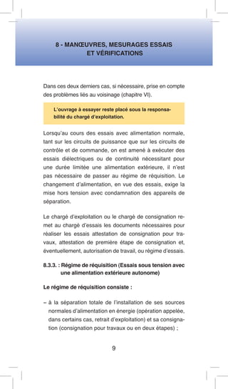 8 - MANOEUVRES, MESURAGES ESSAIS 
ET VÉRIFICATIONS 
Dans ces deux derniers cas, si nécessaire, prise en compte des problèmes liés au voisinage (chapitre VI). 
L’ouvrage à essayer reste placé sous la responsabilité du chargé d’exploitation. 
Lorsqu’au cours des essais avec alimentation normale, tant sur les circuits de puissance que sur les circuits de contrôle et de commande, on est amené à exécuter des essais diélectriques ou de continuité nécessitant pour une durée limitée une alimentation extérieure, il n’est pas nécessaire de passer au régime de réquisition. Le changement d’alimentation, en vue des essais, exige la mise hors tension avec condamnation des appareils de séparation. 
Le chargé d’exploitation ou le chargé de consignation remet au chargé d’essais les documents nécessaires pour réaliser les essais attestation de consignation pour travaux, attestation de première étape de consignation et, éventuellement, autorisation de travail, ou régime d’essais. 
8.3.3. : Régime de réquisition (Essais sous tension avec une alimentation extérieure autonome) 
Le régime de réquisition consiste : 
− à la séparation totale de l’installation de ses sources normales d’alimentation en énergie (opération appelée, dans certains cas, retrait d’exploitation) et sa consignation (consignation pour travaux ou en deux étapes) ; 
9  