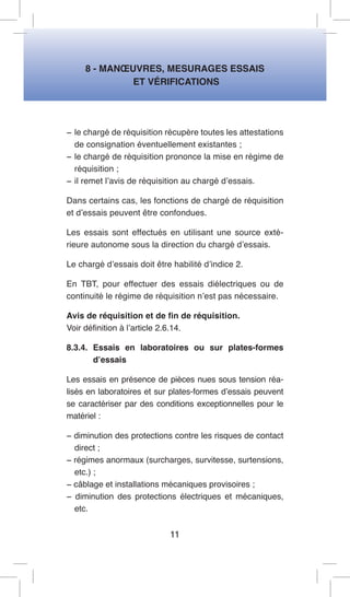 8 - MANOEUVRES, MESURAGES ESSAIS 
ET VÉRIFICATIONS 
− le chargé de réquisition récupère toutes les attestations de consignation éventuellement existantes ; 
− le chargé de réquisition prononce la mise en régime de réquisition ; 
− il remet l’avis de réquisition au chargé d’essais. 
Dans certains cas, les fonctions de chargé de réquisition et d’essais peuvent être confondues. 
Les essais sont effectués en utilisant une source extérieure autonome sous la direction du chargé d’essais. 
Le chargé d’essais doit être habilité d’indice 2. 
En TBT, pour effectuer des essais diélectriques ou de continuité le régime de réquisition n’est pas nécessaire. 
Avis de réquisition et de fin de réquisition. 
Voir définition à l’article 2.6.14. 
8.3.4. Essais en laboratoires ou sur plates-formes d’essais 
Les essais en présence de pièces nues sous tension réalisés en laboratoires et sur plates-formes d’essais peuvent se caractériser par des conditions exceptionnelles pour le matériel : 
− diminution des protections contre les risques de contact direct ; 
− régimes anormaux (surcharges, survitesse, surtensions, etc.) ; 
− câblage et installations mécaniques provisoires ; 
− diminution des protections électriques et mécaniques, etc. 
11  