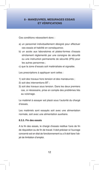 8 - MANOEUVRES, MESURAGES ESSAIS 
ET VÉRIFICATIONS 
Ces conditions nécessitent donc : 
a) un personnel individuellement désigné pour effectuer ces essais et habilité en conséquence; 
b) un accès aux laboratoires et plates-formes d’essais strictement réglementé par une consigne de sécurité ou une instruction permanente de sécurité (IPS) pour les autres personnes ; 
c) que la zone d’essais soit matérialisée et signalée. 
Les prescriptions à appliquer sont celles : 
1) soit des travaux hors tension et des manoeuvres ; 
2) soit des interventions BT ; 
3) soit des travaux sous tension. Dans les deux premiers cas, si nécessaire, prise en compte des problèmes liés au voisinage. 
Le matériel à essayer est placé sous l’autorité du chargé d’essais. 
Les matériels sont essayés soit avec une alimentation normale, soit avec une alimentation auxiliaire. 
8.3.5. Fin des essais 
A la fin des essais, le chargé d’essais restitue l’avis de fin de réquisition ou de fin de travail. Il doit préciser si l’ouvrage concerné est en état de fonctionnement ou s’il doit faire l’objet de limitation d’emploi. 
12  