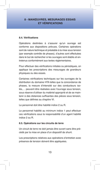 8 - MANOEUVRES, MESURAGES ESSAIS 
ET VÉRIFICATIONS 
8.4. Vérifications 
Opérations destinées à s’assurer qu’un ouvrage est conforme aux dispositions prévues. Certaines opérations sont de nature technique et préalable à la mise sous tension (par exemple contrôle de phases), d’autres sont effectuées dans le but de rechercher si les ouvrages sont établis et entretenus conformément aux textes réglementaires. 
Pour effectuer des vérifications initiales ou périodiques, on applique les prescriptions des mesurages de grandeurs physiques ou des essais. 
Certaines vérifications techniques sur les ouvrages de la distribution du domaine HTA telles que la concordance de phases, la mesure d’intensité sur des conducteurs isolés,… peuvent être réalisées avec l’ouvrage sous tension, sous réserve d’utiliser du matériel approprié et de se maintenir à des distances suffisantes des pièces sous tension, telles que définies au chapitre VI. 
Le personnel doit être habilité indice 2 ou R. 
Le personnel habilité au minimum indice 1 peut effectuer ces vérifications sous la responsabilité d’un agent habilité indice 2 ou R. 
8.5. Opérations sur les circuits de terre 
Un circuit de terre ne doit jamais être ouvert sans être précédé par la mise en place d’un dispositif de shunt. 
Les prescriptions relatives aux opérations d’entretien avec présence de tension doivent être appliquées. 
13  