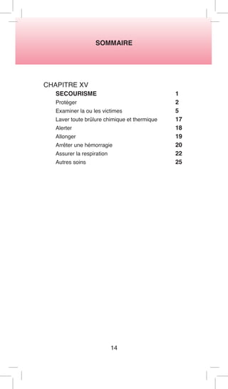 SOMMAIRE 
14 
CHAPITRE XV 
SECOURISME 1 
Protéger 2 
Examiner la ou les victimes 5 
Laver toute brûlure chimique et thermique 17 
Alerter 18 
Allonger 19 
Arrêter une hémorragie 20 
Assurer la respiration 22 
Autres soins 25  