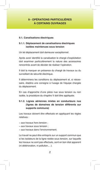 2 
9 - OPÉRATIONS PARTICULIÈRES 
À CERTAINS OUVRAGES 
9.1. Canalisations électriques 
9.1.1. Déplacement de canalisations électriques 
isolées maintenues sous tension 
Un tel déplacement doit demeurer exceptionnel. 
Après avoir identifié la canalisation le chargé d’exploitation doit examiner particulièrement la nature des accessoires rencontrés avant de décider de réaliser l’opération. 
Il doit la marquer en présence du chargé de travaux ou du surveillant de sécurité électrique. 
Il déterminera les conditions du déplacement et, si nécessaire, établira une consigne à l’usage de l’équipe chargée du déplacement. 
En cas d’approche d’une pièce nue sous tension ou non isolée, la procédure du chapitre V doit être appliquée. 
9.1.2. Lignes aériennes mixtes en conducteurs nus (lignes de domaines de tension différents sur supports communs) 
Les travaux doivent être effectués en appliquant les règles relatives : 
− aux travaux hors tension ; 
− aux travaux sous tension ; 
− aux travaux dans I’environnement. 
Le travail ne peut être entrepris sur un support commun que si les isolateurs de la ligne restée sous tension, sur laquelle les travaux ne sont pas effectués, sont en bon état apparent (ni détérioration, ni pollution,…).  