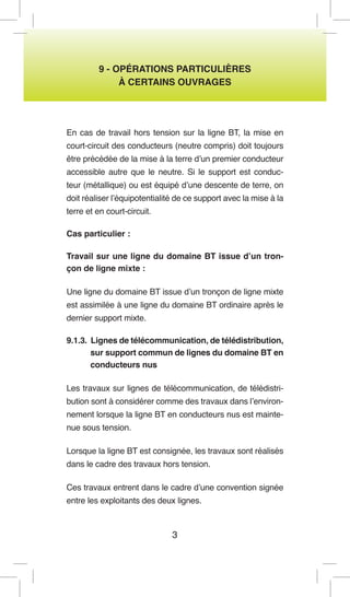 3 
9 - OPÉRATIONS PARTICULIÈRES 
À CERTAINS OUVRAGES 
En cas de travail hors tension sur la ligne BT, la mise en court-circuit des conducteurs (neutre compris) doit toujours être précédée de la mise à la terre d’un premier conducteur accessible autre que le neutre. Si le support est conducteur (métallique) ou est équipé d’une descente de terre, on doit réaliser l’équipotentialité de ce support avec la mise à la terre et en court-circuit. 
Cas particulier : 
Travail sur une ligne du domaine BT issue d’un tronçon de ligne mixte : 
Une ligne du domaine BT issue d’un tronçon de ligne mixte est assimilée à une ligne du domaine BT ordinaire après le dernier support mixte. 
9.1.3. Lignes de télécommunication, de télédistribution, sur support commun de lignes du domaine BT en conducteurs nus 
Les travaux sur lignes de télécommunication, de télédistribution sont à considérer comme des travaux dans l’environnement lorsque la ligne BT en conducteurs nus est maintenue sous tension. 
Lorsque la ligne BT est consignée, les travaux sont réalisés dans le cadre des travaux hors tension. 
Ces travaux entrent dans le cadre d’une convention signée entre les exploitants des deux lignes.  