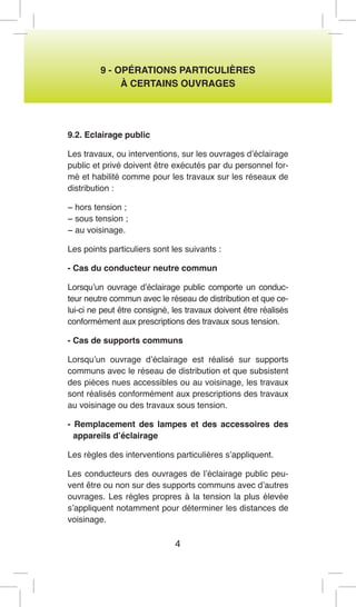 4 
9 - OPÉRATIONS PARTICULIÈRES 
À CERTAINS OUVRAGES 
9.2. Eclairage public 
Les travaux, ou interventions, sur les ouvrages d’éclairage public et privé doivent être exécutés par du personnel formé et habilité comme pour les travaux sur les réseaux de distribution : 
− hors tension ; 
− sous tension ; 
− au voisinage. 
Les points particuliers sont les suivants : 
- Cas du conducteur neutre commun 
Lorsqu’un ouvrage d’éclairage public comporte un conducteur neutre commun avec le réseau de distribution et que celui- ci ne peut être consigné, les travaux doivent être réalisés conformément aux prescriptions des travaux sous tension. 
- Cas de supports communs 
Lorsqu’un ouvrage d’éclairage est réalisé sur supports communs avec le réseau de distribution et que subsistent des pièces nues accessibles ou au voisinage, les travaux sont réalisés conformément aux prescriptions des travaux au voisinage ou des travaux sous tension. 
- Remplacement des lampes et des accessoires des appareils d’éclairage 
Les règles des interventions particulières s’appliquent. 
Les conducteurs des ouvrages de l’éclairage public peuvent être ou non sur des supports communs avec d’autres ouvrages. Les règles propres à la tension la plus élevée s’appliquent notamment pour déterminer les distances de voisinage.  