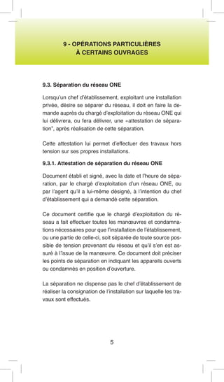 5 
9 - OPÉRATIONS PARTICULIÈRES 
À CERTAINS OUVRAGES 
9.3. Séparation du réseau ONE 
Lorsqu’un chef d’établissement, exploitant une installation privée, désire se séparer du réseau, il doit en faire la demande auprès du chargé d’exploitation du réseau ONE qui lui délivrera, ou fera délivrer, une «attestation de séparation”, après réalisation de cette séparation. 
Cette attestation lui permet d’effectuer des travaux hors tension sur ses propres installations. 
9.3.1. Attestation de séparation du réseau ONE 
Document établi et signé, avec la date et l’heure de séparation, par le chargé d’exploitation d’un réseau ONE, ou par l’agent qu’il a lui-même désigné, à l’intention du chef d’établissement qui a demandé cette séparation. 
Ce document certifie que le chargé d’exploitation du réseau a fait effectuer toutes les manoeuvres et condamnations nécessaires pour que l’installation de l’établissement, ou une partie de celle-ci, soit séparée de toute source possible de tension provenant du réseau et qu’il s’en est assuré à l’issue de la manoeuvre. Ce document doit préciser les points de séparation en indiquant les appareils ouverts ou condamnés en position d’ouverture. 
La séparation ne dispense pas le chef d’établissement de réaliser la consignation de l’installation sur laquelle les travaux sont effectués.  