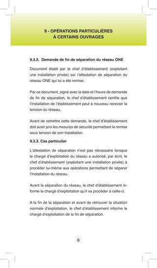 6 
9 - OPÉRATIONS PARTICULIÈRES 
À CERTAINS OUVRAGES 
9.3.2. Demande de fin de séparation du réseau ONE 
Document établi par le chef d’établissement (exploitant une installation privée) sur l’attestation de séparation du réseau ONE qui lui a été remise. 
Par ce document, signé avec la date et l’heure de demande de fin de séparation, le chef d’établissement certifie que l’installation de l’établissement peut à nouveau recevoir la tension du réseau. 
Avant de remettre cette demande, le chef d’établissement doit avoir pris les mesures de sécurité permettant la remise sous tension de son installation. 
9.3.3. Cas particulier 
L’attestation de séparation n’est pas nécessaire lorsque le chargé d’exploitation du réseau a autorisé, par écrit, le chef d’établissement (exploitant une installation privée) à procéder lui-même aux opérations permettant de séparer l’installation du réseau. 
Avant la séparation du réseau, le chef d’établissement informe le chargé d’exploitation qu’il va procéder à celle-ci. 
A la fin de la séparation et avant de retrouver la situation normale d’exploitation, le chef d’établissement informe le chargé d’exploitation de la fin de séparation.  