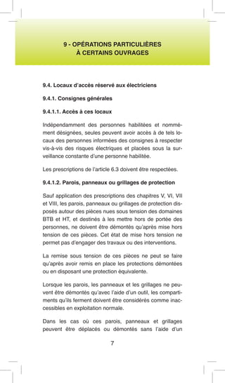 7 
9 - OPÉRATIONS PARTICULIÈRES 
À CERTAINS OUVRAGES 
9.4. Locaux d’accès réservé aux électriciens 
9.4.1. Consignes générales 
9.4.1.1. Accès à ces locaux 
Indépendamment des personnes habilitées et nommément désignées, seules peuvent avoir accès à de tels locaux des personnes informées des consignes à respecter vis-à-vis des risques électriques et placées sous la surveillance constante d’une personne habilitée. 
Les prescriptions de l’article 6.3 doivent être respectées. 
9.4.1.2. Parois, panneaux ou grillages de protection 
Sauf application des prescriptions des chapitres V, VI, VII et VIII, les parois, panneaux ou grillages de protection disposés autour des pièces nues sous tension des domaines BTB et HT, et destinés à les mettre hors de portée des personnes, ne doivent être démontés qu’après mise hors tension de ces pièces. Cet état de mise hors tension ne permet pas d’engager des travaux ou des interventions. 
La remise sous tension de ces pièces ne peut se faire qu’après avoir remis en place les protections démontées ou en disposant une protection équivalente. 
Lorsque les parois, les panneaux et les grillages ne peuvent être démontés qu’avec l’aide d’un outil, les compartiments qu’ils ferment doivent être considérés comme inaccessibles en exploitation normale. 
Dans les cas où ces parois, panneaux et grillages peuvent être déplacés ou démontés sans l’aide d’un  