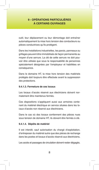 8 
9 - OPÉRATIONS PARTICULIÈRES 
À CERTAINS OUVRAGES 
outil, leur déplacement ou leur démontage doit entraîner automatiquement la mise hors tension des conducteurs ou pièces conductrices qu’ils protègent. 
Dans les installations industrielles, les parois, panneaux ou grillages peuvent être immobilisés de façon permanente au moyen d’une serrure. La clé de cette serrure ne doit pouvoir être utilisée que sous la responsabilité de personnes spécialement désignées par l’employeur et habilitées en conséquence. 
Dans le domaine HT, la mise hors tension des matériels protégés doit toujours être effectuée avant la suppression des protections. 
9.4.1.3. Fermeture de ces locaux 
Les locaux d’accès réservé aux électriciens doivent normalement être maintenus fermés. 
Ces dispositions s’appliquent aussi aux armoires contenant du matériel électrique en service situées dans les locaux d’accès non réservé aux électriciens. 
Dans le cas où des locaux contiennent des pièces nues sous tension de domaine HT, ils doivent être fermés à clé. 
9.4.1.4. Dépôts de matériel 
Il est interdit, sauf autorisation du chargé d’exploitation, d’entreposer du matériel autre que des pièces de rechange dans les postes et locaux d’accès réservé aux électriciens. 
Les accès et passages de circulation doivent rester dégagés.  
