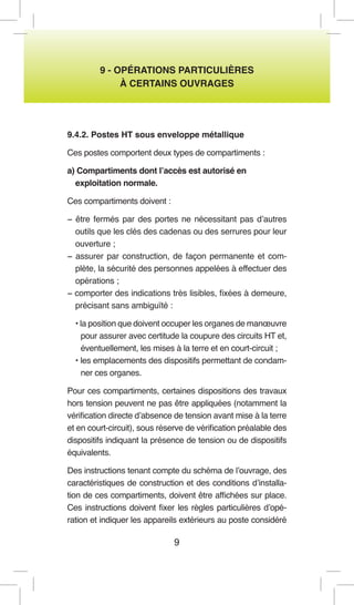 9 
9 - OPÉRATIONS PARTICULIÈRES 
À CERTAINS OUVRAGES 
9.4.2. Postes HT sous enveloppe métallique 
Ces postes comportent deux types de compartiments : 
a) Compartiments dont l’accès est autorisé en 
exploitation normale. 
Ces compartiments doivent : 
− être fermés par des portes ne nécessitant pas d’autres outils que les clés des cadenas ou des serrures pour leur ouverture ; 
− assurer par construction, de façon permanente et complète, la sécurité des personnes appelées à effectuer des opérations ; 
− comporter des indications très lisibles, fixées à demeure, précisant sans ambiguïté : 
• la position que doivent occuper les organes de manoeuvre pour assurer avec certitude la coupure des circuits HT et, éventuellement, les mises à la terre et en court-circuit ; 
• les emplacements des dispositifs permettant de condamner ces organes. 
Pour ces compartiments, certaines dispositions des travaux hors tension peuvent ne pas être appliquées (notamment la vérification directe d’absence de tension avant mise à la terre et en court-circuit), sous réserve de vérification préalable des dispositifs indiquant la présence de tension ou de dispositifs équivalents. 
Des instructions tenant compte du schéma de l’ouvrage, des caractéristiques de construction et des conditions d’installation de ces compartiments, doivent être affichées sur place. Ces instructions doivent fixer les règles particulières d’opération et indiquer les appareils extérieurs au poste considéré  