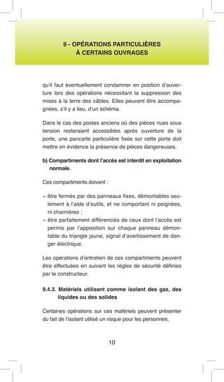 10 
9 - OPÉRATIONS PARTICULIÈRES 
À CERTAINS OUVRAGES 
qu’il faut éventuellement condamner en position d’ouverture lors des opérations nécessitant la suppression des mises à la terre des câbles. Elles peuvent être accompagnées, s’il y a lieu, d’un schéma. 
Dans le cas des postes anciens où des pièces nues sous tension resteraient accessibles après ouverture de la porte, une pancarte particulière fixée sur cette porte doit mettre en évidence la présence de pièces dangereuses. 
b) Compartiments dont l’accès est interdit en exploitation normale. 
Ces compartiments doivent : 
− être fermés par des panneaux fixes, démontables seulement à l’aide d’outils, et ne comportant ni poignées, ni charnières ; 
− être parfaitement différenciés de ceux dont l’accès est permis par l’apposition sur chaque panneau démontable du triangle jaune, signal d’avertissement de danger électrique. 
Les opérations d’entretien de ces compartiments peuvent être effectuées en suivant les règles de sécurité définies par le constructeur. 
9.4.3. Matériels utilisant comme isolant des gaz, des liquides ou des solides 
Certaines opérations sur ces matériels peuvent présenter du fait de l’isolant utilisé un risque pour les personnes.  