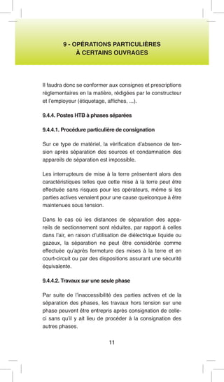 11 
9 - OPÉRATIONS PARTICULIÈRES 
À CERTAINS OUVRAGES 
Il faudra donc se conformer aux consignes et prescriptions réglementaires en la matière, rédigées par le constructeur et l’employeur (étiquetage, affiches, ...). 
9.4.4. Postes HTB à phases séparées 
9.4.4.1. Procédure particulière de consignation 
Sur ce type de matériel, la vérification d’absence de tension après séparation des sources et condamnation des appareils de séparation est impossible. 
Les interrupteurs de mise à la terre présentent alors des caractéristiques telles que cette mise à la terre peut être effectuée sans risques pour les opérateurs, même si les parties actives venaient pour une cause quelconque à être maintenues sous tension. 
Dans le cas où les distances de séparation des appareils de sectionnement sont réduites, par rapport à celles dans l’air, en raison d’utilisation de diélectrique liquide ou gazeux, la séparation ne peut être considérée comme effectuée qu’après fermeture des mises à la terre et en court-circuit ou par des dispositions assurant une sécurité équivalente. 
9.4.4.2. Travaux sur une seule phase 
Par suite de l’inaccessibilité des parties actives et de la séparation des phases, les travaux hors tension sur une phase peuvent être entrepris après consignation de celle- ci sans qu’il y ait lieu de procéder à la consignation des autres phases.  