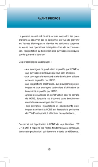AVANT PROPOS 
15 
Le présent carnet est destiné à faire connaître les prescriptions à observer par le personnel en vue de prévenir les risques électriques et d’éviter les accidents corporels au cours des opérations entreprises lors de la construction, l’exploitation ou l’entretien des ouvrages électriques, quelle que soit la tension. 
Ces prescriptions s’appliquent : 
- aux ouvrages de production exploités par l’ONE et aux ouvrages électriques qui leur sont annexés. 
- aux ouvrages de transport et de distribution et leurs annexes exploités par l’ONE. 
- aux installations électriques, aux équipements électriques et aux ouvrages particuliers d’utilisation de l’électricité exploités par l’ONE. 
- à tous les ouvrages en construction pour le compte de l’ONE, lorsqu’ils se trouvent dans l’environnement d’autres ouvrages électriques. 
- aux ouvrages, installations et équipements électriques extérieurs à l’ONE sur lesquels le personnel de l’ONE est appelé à effectuer des opérations. 
Ce carnet est l’application à l’ONE de la publication UTE C 18-510. Il reprend les règles fondamentales contenues dans cette publication, qui demeure le texte de référence.  