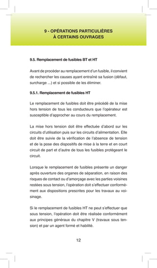 12 
9 - OPÉRATIONS PARTICULIÈRES 
À CERTAINS OUVRAGES 
9.5. Remplacement de fusibles BT et HT 
Avant de procéder au remplacement d’un fusible, il convient de rechercher les causes ayant entraîné sa fusion (défaut, surcharge ...) et si possible de les éliminer. 
9.5.1. Remplacement de fusibles HT 
Le remplacement de fusibles doit être précédé de la mise hors tension de tous les conducteurs que l’opérateur est susceptible d’approcher au cours du remplacement. 
La mise hors tension doit être effectuée d’abord sur les circuits d’utilisation puis sur les circuits d’alimentation. Elle doit être suivie de la vérification de l’absence de tension et de la pose des dispositifs de mise à la terre et en court circuit de part et d’autre de tous les fusibles protégeant le circuit. 
Lorsque le remplacement de fusibles présente un danger après ouverture des organes de séparation, en raison des risques de contact ou d’amorçage avec les parties voisines restées sous tension, l’opération doit s’effectuer conformément aux dispositions prescrites pour les travaux au voisinage. 
Si le remplacement de fusibles HT ne peut s’effectuer que sous tension, l’opération doit être réalisée conformément aux principes généraux du chapitre V (travaux sous tension) et par un agent formé et habilité.  
