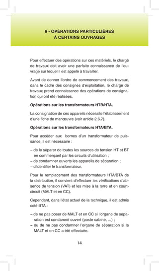14 
9 - OPÉRATIONS PARTICULIÈRES 
À CERTAINS OUVRAGES 
Pour effectuer des opérations sur ces matériels, le chargé de travaux doit avoir une parfaite connaissance de l‘ouvrage sur lequel il est appelé à travailler. 
Avant de donner l’ordre de commencement des travaux, dans le cadre des consignes d’exploitation, le chargé de travaux prend connaissance des opérations de consignation qui ont été réalisées. 
Opérations sur les transformateurs HTB/HTA. 
La consignation de ces appareils nécessite l’établissement d’une fiche de manoeuvre (voir article 2.6.7). 
Opérations sur les transformateurs HTA/BTA. 
Pour accéder aux bornes d’un transformateur de puissance, il est nécessaire : 
− de le séparer de toutes les sources de tension HT et BT en commençant par les circuits d’utilisation ; 
− de condamner ouverts les appareils de séparation ; 
− d’identifier le transformateur. 
Pour le remplacement des transformateurs HTA/BTA de la distribution, il convient d’effectuer les vérifications d’absence de tension (VAT) et les mise à la terre et en court- circuit (MALT et en CC). 
Cependant, dans l’état actuel de la technique, il est admis coté BTA : 
− de ne pas poser de MALT et en CC si l’organe de séparation est condamné ouvert (poste cabine, ...) ; 
− ou de ne pas condamner l’organe de séparation si la MALT et en CC a été effectuée.  