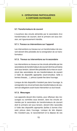 15 
9 - OPÉRATIONS PARTICULIÈRES 
À CERTAINS OUVRAGES 
9.7. Transformateurs de courant 
L’ouverture des circuits alimentés par le secondaire d’un transformateur de courant, dont le primaire est sous tension, est rigoureusement interdite. 
9.7.1. Travaux ou interventions sur l’appareil 
Les interventions ou travaux sur un transformateur de courant doivent être précédés de la consignation de ce transformateur. 
9.7.2. Travaux ou interventions sur le secondaire 
Les interventions ou travaux sur les circuits alimentés par les secondaires de transformateurs de courant dont les primaires sont sous tension, doivent être précédés de la mise en court- circuit des secondaires de ces transformateurs de courant à l’aide de dispositifs appropriés (court-circuiteur, boîte à bornes d’essais,…) prévus à poste fixe dans l’ouvrage. 
Lorsque de tels dispositifs n’existent pas dans l’ouvrage, la consignation du circuit primaire des transformateurs de courant est obligatoire avant toute intervention ou tout travail. 
9.7.3. Mesurages 
Les appareils devant être insérés, pour effectuer des mesurages ou contrôles sous tension, dans les circuits alimentés par le secondaire de transformateurs de courant dont le primaire est sous tension, doivent être raccordés à l’aide des dispositifs appropriés (boîtes à bornes d’essais) prévus dans l’ouvrage. Lorsque de tels dispositifs n’existent pas, le raccordement et la dépose de ces  