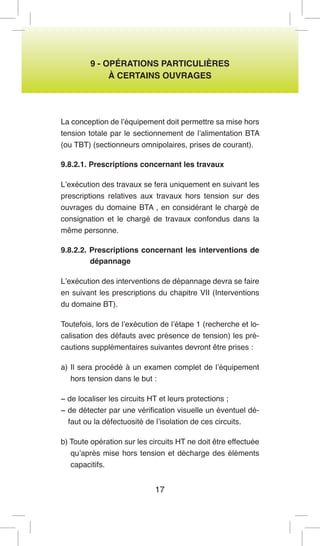 17 
9 - OPÉRATIONS PARTICULIÈRES 
À CERTAINS OUVRAGES 
La conception de l’équipement doit permettre sa mise hors tension totale par le sectionnement de l’alimentation BTA (ou TBT) (sectionneurs omnipolaires, prises de courant). 
9.8.2.1. Prescriptions concernant les travaux 
L’exécution des travaux se fera uniquement en suivant les prescriptions relatives aux travaux hors tension sur des ouvrages du domaine BTA , en considérant le chargé de consignation et le chargé de travaux confondus dans la même personne. 
9.8.2.2. Prescriptions concernant les interventions de dépannage 
L’exécution des interventions de dépannage devra se faire en suivant les prescriptions du chapitre VII (Interventions du domaine BT). 
Toutefois, lors de l’exécution de l’étape 1 (recherche et localisation des défauts avec présence de tension) les précautions supplémentaires suivantes devront être prises : 
a) Il sera procédé à un examen complet de l’équipement hors tension dans le but : 
− de localiser les circuits HT et leurs protections ; 
− de détecter par une vérification visuelle un éventuel défaut ou la défectuosité de l’isolation de ces circuits. 
b) Toute opération sur les circuits HT ne doit être effectuée qu’après mise hors tension et décharge des éléments capacitifs.  