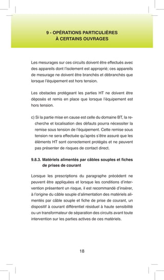 18 
9 - OPÉRATIONS PARTICULIÈRES 
À CERTAINS OUVRAGES 
Les mesurages sur ces circuits doivent être effectués avec des appareils dont l’isolement est approprié; ces appareils de mesurage ne doivent être branchés et débranchés que lorsque l’équipement est hors tension. 
Les obstacles protégeant les parties HT ne doivent être déposés et remis en place que lorsque l’équipement est hors tension. 
c) Si la partie mise en cause est celle du domaine BT, la recherche et localisation des défauts pourra nécessiter la remise sous tension de l’équipement. Cette remise sous tension ne sera effectuée qu’après s’être assuré que les éléments HT sont correctement protégés et ne peuvent pas présenter de risques de contact direct. 
9.8.3. Matériels alimentés par câbles souples et fiches de prises de courant 
Lorsque les prescriptions du paragraphe précédent ne peuvent être appliquées et lorsque les conditions d’intervention présentent un risque, il est recommandé d’insérer, à l’origine du câble souple d’alimentation des matériels alimentés par câble souple et fiche de prise de courant, un dispositif à courant différentiel résiduel à haute sensibilité ou un transformateur de séparation des circuits avant toute intervention sur les parties actives de ces matériels.  