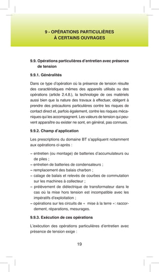 19 
9 - OPÉRATIONS PARTICULIÈRES 
À CERTAINS OUVRAGES 
9.9. Opérations particulières d’entretien avec présence de tension 
9.9.1. Généralités 
Dans ce type d’opération où la présence de tension résulte des caractéristiques mêmes des appareils utilisés ou des opérations (article 2.4.8.), la technologie de ces matériels aussi bien que la nature des travaux à effectuer, obligent à prendre des précautions particulières contre les risques de contact direct et, parfois également, contre les risques mécaniques qui les accompagnent. Les valeurs de tension qui peuvent apparaître ou exister ne sont, en général, pas connues. 
9.9.2. Champ d’application 
Les prescriptions du domaine BT s’appliquent notamment aux opérations ci-après : 
− entretien (ou montage) de batteries d’accumulateurs ou de piles ; 
− entretien de batteries de condensateurs ; 
− remplacement des balais charbon ; 
− calage de balais et relevés de courbes de commutation sur les machines à collecteur ; 
− prélèvement de diélectrique de transformateur dans le cas où la mise hors tension est incompatible avec les impératifs d’exploitation ; 
− opérations sur les circuits de « mise à la terre »: raccordement, réparations, mesurages. 
9.9.3. Exécution de ces opérations 
L’exécution des opérations particulières d’entretien avec présence de tension exige :  