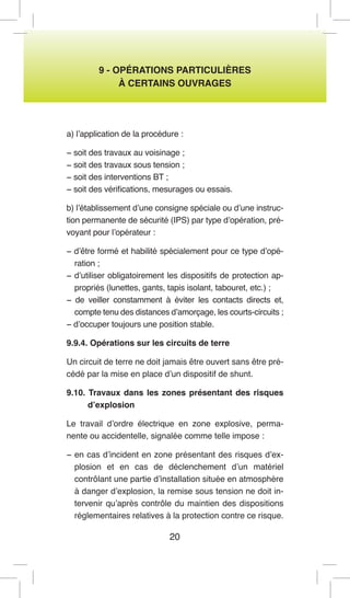 20 
9 - OPÉRATIONS PARTICULIÈRES 
À CERTAINS OUVRAGES 
a) l’application de la procédure : 
− soit des travaux au voisinage ; 
− soit des travaux sous tension ; 
− soit des interventions BT ; 
− soit des vérifications, mesurages ou essais. 
b) l’établissement d’une consigne spéciale ou d’une instruction permanente de sécurité (IPS) par type d’opération, prévoyant pour l’opérateur : 
− d’être formé et habilité spécialement pour ce type d’opération ; 
− d’utiliser obligatoirement les dispositifs de protection appropriés (lunettes, gants, tapis isolant, tabouret, etc.) ; 
− de veiller constamment à éviter les contacts directs et, compte tenu des distances d’amorçage, les courts-circuits ; 
− d’occuper toujours une position stable. 
9.9.4. Opérations sur les circuits de terre 
Un circuit de terre ne doit jamais être ouvert sans être précédé par la mise en place d’un dispositif de shunt. 
9.10. Travaux dans les zones présentant des risques d’explosion 
Le travail d’ordre électrique en zone explosive, permanente ou accidentelle, signalée comme telle impose : 
− en cas d’incident en zone présentant des risques d’explosion et en cas de déclenchement d’un matériel contrôlant une partie d’installation située en atmosphère à danger d’explosion, la remise sous tension ne doit intervenir qu’après contrôle du maintien des dispositions réglementaires relatives à la protection contre ce risque.  