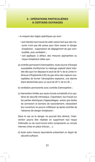 21 
9 - OPÉRATIONS PARTICULIÈRES 
À CERTAINS OUVRAGES 
− le respect des règles spécifiques qui sont : 
• soit interdire tout travail de cette nature tant que des mesures n’ont pas été prises pour faire cesser le danger d’explosion : suppression de dégagement de gaz combustible, puis ventilation ; 
• soit appliquer, à défaut, des mesures appropriées au risque d’explosion telles que : 
a) contrôle permanent d’atmosphère, toute source d’énergie susceptible d’enflammer le mélange explosif étant interdite dès que l’on dépasse le seuil de 50 % de la Limite Inférieure d’Explosivité (LIE) du gaz et/ou des vapeurs susceptibles de former l’atmosphère explosive, une alarme étant déclenchée pour un seuil de 25 % de la LIE, ; 
b) ventilation permanente avec contrôle d’atmosphère ; 
c) intervention limitée aux seuls circuits constitutifs d’un système de sécurité intrinsèque. Cependant, tout travail sur les parties électriques d’appareillages, autres que boites de connexion et borniers de raccordement, nécessitant leur ouverture ne pourra s’effectuer qu’après contrôle de l’absence de danger d’explosion ; 
Dans le cas où le danger ne pourrait être éliminé, l’intervention pourra être réalisée en supprimant tout risque d’étincelle ou de court-circuit entre composants ou circuits internes (mise en place d’écran, ...). 
d) toute autre mesure équivalente présentant un degré de sécurité suffisant.  
