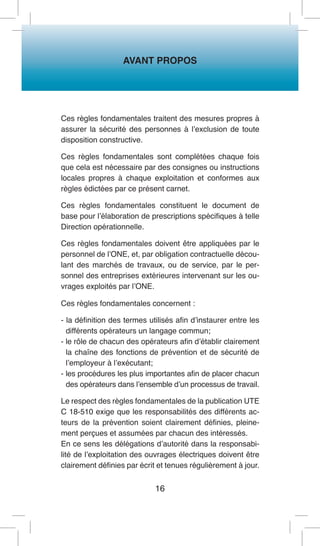 AVANT PROPOS 
16 
Ces règles fondamentales traitent des mesures propres à assurer la sécurité des personnes à l’exclusion de toute disposition constructive. 
Ces règles fondamentales sont complétées chaque fois que cela est nécessaire par des consignes ou instructions locales propres à chaque exploitation et conformes aux règles édictées par ce présent carnet. 
Ces règles fondamentales constituent le document de base pour l’élaboration de prescriptions spécifiques à telle Direction opérationnelle. 
Ces règles fondamentales doivent être appliquées par le personnel de l’ONE, et, par obligation contractuelle découlant des marchés de travaux, ou de service, par le personnel des entreprises extérieures intervenant sur les ouvrages exploités par l’ONE. 
Ces règles fondamentales concernent : 
- la définition des termes utilisés afin d’instaurer entre les différents opérateurs un langage commun; 
- le rôle de chacun des opérateurs afin d’établir clairement la chaîne des fonctions de prévention et de sécurité de l’employeur à l’exécutant; 
- les procédures les plus importantes afin de placer chacun des opérateurs dans l’ensemble d’un processus de travail. 
Le respect des règles fondamentales de la publication UTE C 18-510 exige que les responsabilités des différents acteurs de la prévention soient clairement définies, pleinement perçues et assumées par chacun des intéressés. 
En ce sens les délégations d’autorité dans la responsabilité de l’exploitation des ouvrages électriques doivent être clairement définies par écrit et tenues régulièrement à jour.  