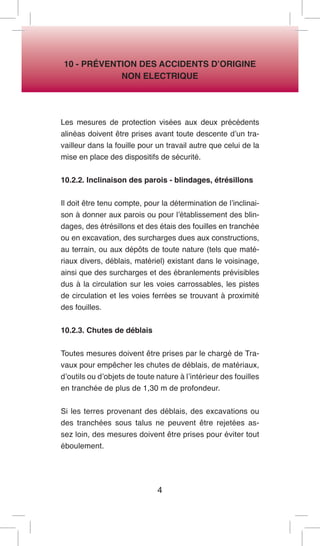 4 
10 - PRÉVENTION DES ACCIDENTS D’ORIGINE 
NON ELECTRIQUE 
Les mesures de protection visées aux deux précédents alinéas doivent être prises avant toute descente d’un travailleur dans la fouille pour un travail autre que celui de la mise en place des dispositifs de sécurité. 
10.2.2. Inclinaison des parois - blindages, étrésillons 
Il doit être tenu compte, pour la détermination de l’inclinaison à donner aux parois ou pour l’établissement des blindages, des étrésillons et des étais des fouilles en tranchée ou en excavation, des surcharges dues aux constructions, au terrain, ou aux dépôts de toute nature (tels que matériaux divers, déblais, matériel) existant dans le voisinage, ainsi que des surcharges et des ébranlements prévisibles dus à la circulation sur les voies carrossables, les pistes de circulation et les voies ferrées se trouvant à proximité des fouilles. 
10.2.3. Chutes de déblais 
Toutes mesures doivent être prises par le chargé de Travaux pour empêcher les chutes de déblais, de matériaux, d’outils ou d’objets de toute nature à l’intérieur des fouilles en tranchée de plus de 1,30 m de profondeur. 
Si les terres provenant des déblais, des excavations ou des tranchées sous talus ne peuvent être rejetées assez loin, des mesures doivent être prises pour éviter tout éboulement.  