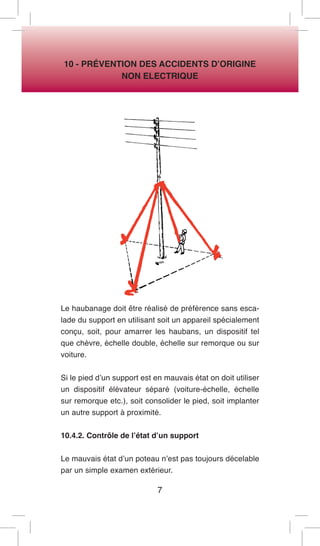 7 
10 - PRÉVENTION DES ACCIDENTS D’ORIGINE 
NON ELECTRIQUE 
Le haubanage doit être réalisé de préférence sans escalade du support en utilisant soit un appareil spécialement conçu, soit, pour amarrer les haubans, un dispositif tel que chèvre, échelle double, échelle sur remorque ou sur voiture. 
Si le pied d’un support est en mauvais état on doit utiliser un dispositif élévateur séparé (voiture-échelle, échelle sur remorque etc.), soit consolider le pied, soit implanter un autre support à proximité. 
10.4.2. Contrôle de l’état d’un support 
Le mauvais état d’un poteau n’est pas toujours décelable par un simple examen extérieur.  