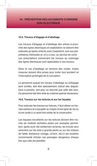 9 
10 - PRÉVENTION DES ACCIDENTS D’ORIGINE 
NON ELECTRIQUE 
10.5. Travaux d’élagage et d’abattage 
Les travaux d’élagage et d’abattage des arbres à proximité des lignes électriques en exploitation ne doivent être exécutés qu’après entente avec l’exploitant, avis aux propriétaires intéressés et ,s’il y a lieu, au service de voirie 
Les prescriptions concernant les travaux au voisinage des lignes électriques sont applicables à ces travaux. 
Dans le cas d’abattage en bordure des routes, toutes mesures doivent être prises pour éviter tout accident et l’interruption prolongée de la circulation. 
Le personnel auquel les travaux d’abattage ou d’élagage sont confiés, doit être spécialement instruit des dispositions à prendre, tant pour sa sécurité que celle des tiers. Ce personnel doit être doté du matériel spécial nécessaire. 
10.6. Travaux sur les toitures et sur les façades 
Pour exécuter les travaux sur toitures, il faut utiliser un harnais- ceinture et s’assujettir au moyen d’une ligne de vie ou d’une corde à un point fixe solide de la construction. 
Les équipes travaillants sur les toitures doivent être munies de matériel (échelles plates par exemple) permettant, après avoir été solidement amarrés, de circuler plus sûrement sur les toits à grande pente ou sur les châssis de faible résistance (vitrage, ciment, etc).Il est toutefois recommandé d’éviter ces passages dangereux chaque fois que cela est possible.  
