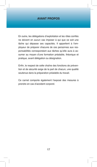 AVANT PROPOS 
17 
En outre, les délégations d’exploitation et les rôles confiés ne doivent en aucun cas imposer à qui que ce soit une tâche qui dépasse ses capacités. Il appartient à l’employeur de préparer chacune de ces personnes aux responsabilités correspondant aux tâches qu’elle aura à assumer au moyen d’une formation préalable, théorique et pratique, avant délégation ou désignation. 
Enfin, le respect de cette chaîne des fonctions de prévention et de sécurité exige de la part de chacun, une qualité soutenue dans la préparation préalable du travail. 
Ce carnet comporte également l’exposé des mesures à prendre en cas d’accident corporel.  