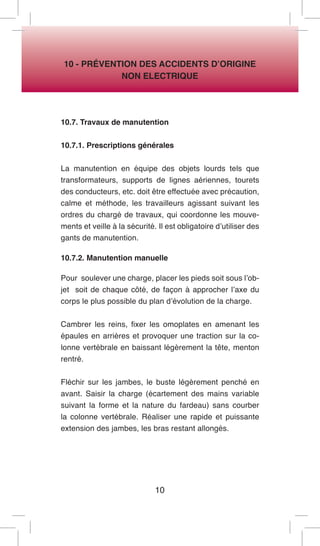 10 
10 - PRÉVENTION DES ACCIDENTS D’ORIGINE 
NON ELECTRIQUE 
10.7. Travaux de manutention 
10.7.1. Prescriptions générales 
La manutention en équipe des objets lourds tels que transformateurs, supports de lignes aériennes, tourets des conducteurs, etc. doit être effectuée avec précaution, calme et méthode, les travailleurs agissant suivant les ordres du chargé de travaux, qui coordonne les mouvements et veille à la sécurité. Il est obligatoire d’utiliser des gants de manutention. 
10.7.2. Manutention manuelle 
Pour soulever une charge, placer les pieds soit sous l’objet soit de chaque côté, de façon à approcher l’axe du corps le plus possible du plan d’évolution de la charge. 
Cambrer les reins, fixer les omoplates en amenant les épaules en arrières et provoquer une traction sur la colonne vertébrale en baissant légèrement la tête, menton rentré. 
Fléchir sur les jambes, le buste légèrement penché en avant. Saisir la charge (écartement des mains variable suivant la forme et la nature du fardeau) sans courber la colonne vertébrale. Réaliser une rapide et puissante extension des jambes, les bras restant allongés.  