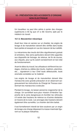12 
10 - PRÉVENTION DES ACCIDENTS D’ORIGINE 
NON ELECTRIQUE 
Un travailleur ne peut être admis à porter des charges supérieures à 55 kg que s’il a été reconnu apte par le médecin du travail. 
10.7.3. Manutention mécanique 
Avant leur mise en service sur un chantier, les engins de levage et de manutention doivent être vérifiés dans toutes leurs parties et essayés en vue de s’assurer de leur solidité. 
Le mécanisme des treuils doit être régulièrement graissé et entretenu. Des soins particuliers doivent être apportés aux dispositifs de freinage, de retenue, de fin de course, aux cliquets, pour qu’ils soient constamment en bon état de fonctionnement. 
Avant le début du travail, les utilisateurs vérifieront les cordages, chaînes ou câbles des treuils, madriers, planches, etc..., signaleront à leur Chef toute défectuosité, toute anomalie constatée sur le matériel. 
Les engins de levage et de manutention doivent être manoeuvrés avec grande précaution et en observant soigneusement les instructions du Chargé de Travaux coordonnant les manoeuvres à exécuter. 
Pendant le levage, ne laisser personne s’approcher de la charge. Un surveillant aura pour mission d’interdire l’approche de la zone dangereuse et d’arrêter les véhicules s’il existe des haubans de retenue ou d’autres obstacles en travers de la route. Les ancrages des haubans doivent également être surveillés. Le chantier doit être balisé. 
Il est formellement interdit de faire soulever par un engin de levage une charge dépassant la masse maximale figurant sur la plaque indicatrice.  
