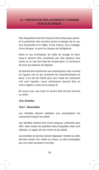 13 
10 - PRÉVENTION DES ACCIDENTS D’ORIGINE 
NON ELECTRIQUE 
Des dispositions doivent toujours être prises pour garantir la protection des ouvriers contre le danger de la rupture éventuelle d’un câble, d’une chaîne, d’un cordage, d’une élingue. Le port du casque est obligatoire. 
Dans le cas d’utilisation de mâts de levage en bois, ceux-ci doivent être constitués par des poteaux bois neufs ou en très bon état de conservation, à l’exclusion de tous les poteaux de dépose. 
Ils doivent être conformes aux prescriptions des normes en vigueur (en ce qui concerne les caractéristiques du bois). Il en est de même pour leur mode de traitement s’ils sont injectés. Leurs dimensions doivent être au moins égales à celle de la classe D. 
En aucun cas, ces mats ne seront faits de bois tournés ou sciés. 
10.8. Echelles 
10.8.1. Généralités 
Les échelles doivent satisfaire aux prescriptions les concernant lorsqu’il en existe. 
Les échelles doivent être d’une longueur suffisante pour offrir, dans toutes les positions dans lesquelles elles sont utilisées, un appui sûr aux mains et aux pieds. 
Les échelles de service doivent dépasser l’endroit où elles donnent accès d’un mètre au moins, ou être prolongées par une main courante à l’arrivée.  