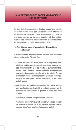14 
10 - PRÉVENTION DES ACCIDENTS D’ORIGINE 
NON ELECTRIQUE 
Le bon état des montants et des barreaux d’une échelle doit être vérifié avant son utilisation. Il est interdit en particulier de se servir d’une échelle dont un barreau manque, tourne, ou est en mauvais état. Les mécanismes des échelles à coulisse doivent bien fonctionner et les cordages doivent être en parfait état. 
10.8.2. Mise en place d’une échelle - Dispositions 
à observer 
L’échelle doit être disposée et fixée de façon à ne pouvoir ni glisser, ni basculer. Elle doit être: 
− posée d’aplomb, c’est à dire porter sur le sol par ses deux pieds et, en tête, prendre appui, autant que possible par ses deux montants. Si le sol n’est pas suffisamment résistant, une semelle convenablement dimensionnée devra être interposée entre le sol et les pieds. En cas d’utilisation sur une surface glissante (parquet, carrelage, verglas, etc.) les pieds devront être garnis de dispositifs antidérapants ; 
− inclinée dans les conditions normales d’emploi de telle façon que la distance du pied à la verticale passant par le sommet, soit sensiblement le quart de la hauteur du point d’appui ; 
− attachée au sommet chaque fois que possible ; 
− maintenue solidement au pied, soit par un calage, soit par un homme se tenant sur le sol, chaque fois que l’amarrage en tête n’aura pas été efficacement réalisé.  