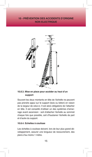 15 
10 - PRÉVENTION DES ACCIDENTS D’ORIGINE 
NON ELECTRIQUE 
10.8.3. Mise en place pour accéder au haut d’un 
support 
Souvent les deux montants en tête de l’échelle ne peuvent pas prendre appui sur le support (bois ou béton) en raison de la largeur de celui-ci. Il est alors obligatoire de l’attacher en tête. Il est conseillé d’utiliser un des systèmes d’amarrage avant ascension : soit d’attacher l’échelle au sommet chaque fois que possible, soit d’haubaner l’échelle de part et d’autre du support. 
10.8.4. Echelles à coulisse 
Les échelles à coulisse doivent, lors de leur plus grand développement, assurer une longueur de recouvrement, des plans d’au moins 1 mètre.  