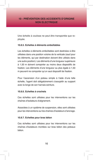 16 
10 - PRÉVENTION DES ACCIDENTS D’ORIGINE 
NON ELECTRIQUE 
Une échelle à coulisse ne peut être transportée que reployée. 
10.8.5. Echelles à éléments emboîtables 
Les échelles à éléments emboîtables sont destinées à être utilisées dans une position voisine de la verticale (sauf pour les éléments, qui par destination doivent être utilisés dans une autre position). Les éléments d’une longueur supérieure à 1,50 m doivent comporter au moins deux dispositifs de fixation. Les éléments d’une longueur au plus égale à 1,50 m peuvent ne comporter qu’un seul dispositif de fixation. 
Pour l’ascension d’un poteau simple à l’aide d’une telle échelle, l’agent doit obligatoirement s’assujettir au support avec la longe de son harnais-ceinture. 
10.8.6. Echelles à crochets 
Ces échelles sont utilisées pour les interventions sur les chaînes d’isolateurs d’alignement. 
Associées à un système de suspension, elles sont utilisées pour les interventions sur les chaînes d’isolateurs d’ancrage. 
10.8.7. Echelles pour bras béton 
Ces échelles sont utilisées pour les interventions sur les chaînes d’isolateurs montées sur bras béton des poteaux béton.  