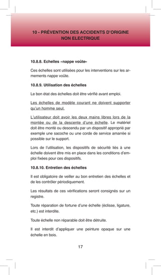 17 
10 - PRÉVENTION DES ACCIDENTS D’ORIGINE 
NON ELECTRIQUE 
10.8.8. Echelles «nappe voûte» 
Ces échelles sont utilisées pour les interventions sur les armements nappe voûte. 
10.8.9. Utilisation des échelles 
Le bon état des échelles doit être vérifié avant emploi. 
Les échelles de modèle courant ne doivent supporter qu’un homme seul. 
L’utilisateur doit avoir les deux mains libres lors de la montée ou de la descente d’une échelle. Le matériel doit être monté ou descendu par un dispositif approprié par exemple une sacoche ou une corde de service amarrée si possible sur le support. 
Lors de l’utilisation, les dispositifs de sécurité liés à une échelle doivent être mis en place dans les conditions d’emploi fixées pour ces dispositifs. 
10.8.10. Entretien des échelles 
Il est obligatoire de veiller au bon entretien des échelles et de les contrôler périodiquement. 
Les résultats de ces vérifications seront consignés sur un registre. 
Toute réparation de fortune d’une échelle (éclisse, ligature, etc.) est interdite. 
Toute échelle non réparable doit être détruite. 
Il est interdit d’appliquer une peinture opaque sur une échelle en bois.  