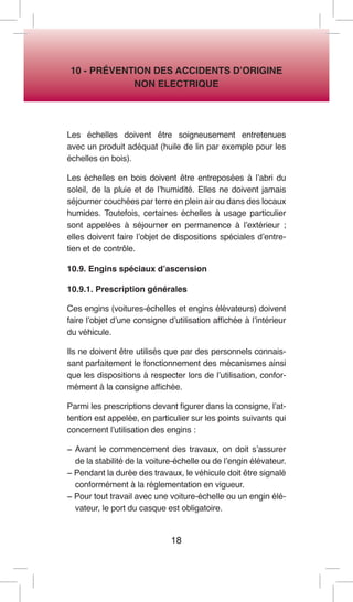 18 
10 - PRÉVENTION DES ACCIDENTS D’ORIGINE 
NON ELECTRIQUE 
Les échelles doivent être soigneusement entretenues avec un produit adéquat (huile de lin par exemple pour les échelles en bois). 
Les échelles en bois doivent être entreposées à l’abri du soleil, de la pluie et de l’humidité. Elles ne doivent jamais séjourner couchées par terre en plein air ou dans des locaux humides. Toutefois, certaines échelles à usage particulier sont appelées à séjourner en permanence à l’extérieur ; elles doivent faire l’objet de dispositions spéciales d’entretien et de contrôle. 
10.9. Engins spéciaux d’ascension 
10.9.1. Prescription générales 
Ces engins (voitures-échelles et engins élévateurs) doivent faire l’objet d’une consigne d’utilisation affichée à l’intérieur du véhicule. 
Ils ne doivent être utilisés que par des personnels connaissant parfaitement le fonctionnement des mécanismes ainsi que les dispositions à respecter lors de l’utilisation, conformément à la consigne affichée. 
Parmi les prescriptions devant figurer dans la consigne, l’attention est appelée, en particulier sur les points suivants qui concernent l’utilisation des engins : 
− Avant le commencement des travaux, on doit s’assurer de la stabilité de la voiture-échelle ou de l’engin élévateur. 
− Pendant la durée des travaux, le véhicule doit être signalé conformément à la réglementation en vigueur. 
− Pour tout travail avec une voiture-échelle ou un engin élévateur, le port du casque est obligatoire.  