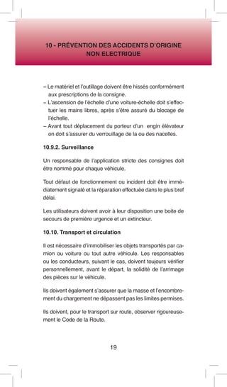 19 
10 - PRÉVENTION DES ACCIDENTS D’ORIGINE 
NON ELECTRIQUE 
− Le matériel et l’outillage doivent être hissés conformément aux prescriptions de la consigne. 
− L’ascension de l’échelle d’une voiture-échelle doit s’effectuer les mains libres, après s’être assuré du blocage de l’échelle. 
− Avant tout déplacement du porteur d’un engin élévateur on doit s’assurer du verrouillage de la ou des nacelles. 
10.9.2. Surveillance 
Un responsable de l’application stricte des consignes doit être nommé pour chaque véhicule. 
Tout défaut de fonctionnement ou incident doit être immédiatement signalé et la réparation effectuée dans le plus bref délai. 
Les utilisateurs doivent avoir à leur disposition une boite de secours de première urgence et un extincteur. 
10.10. Transport et circulation 
Il est nécessaire d’immobiliser les objets transportés par camion ou voiture ou tout autre véhicule. Les responsables ou les conducteurs, suivant le cas, doivent toujours vérifier personnellement, avant le départ, la solidité de l’arrimage des pièces sur le véhicule. 
Ils doivent également s’assurer que la masse et l’encombrement du chargement ne dépassent pas les limites permises. 
Ils doivent, pour le transport sur route, observer rigoureusement le Code de la Route.  