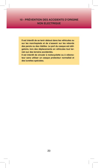 20 
10 - PRÉVENTION DES ACCIDENTS D’ORIGINE 
NON ELECTRIQUE 
Il est interdit de se tenir debout dans les véhicules ou sur les marchepieds et de s’asseoir sur les rebords des parois ou des ridelles. Le port du casque est obligatoire, lors des déplacements en véhicules tout terrain sur des terrains accidentés. 
Il est interdit de circuler à motocyclette ou à vélomoteur sans utiliser un casque protecteur normalisé et des lunettes spéciales.  