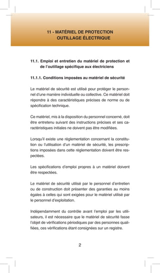 2 
11 - MATÉRIEL DE PROTECTION 
OUTILLAGE ÉLECTRIQUE 
11.1. Emploi et entretien du matériel de protection et de l’outillage spécifique aux électriciens 
11.1.1. Conditions imposées au matériel de sécurité 
Le matériel de sécurité est utilisé pour protéger le personnel d’une manière individuelle ou collective. Ce matériel doit répondre à des caractéristiques précises de norme ou de spécification technique. 
Ce matériel, mis à la disposition du personnel concerné, doit être entretenu suivant des instructions précises et ses caractéristiques initiales ne doivent pas être modifiées. 
Lorsqu’il existe une réglementation concernant la constitution ou l’utilisation d’un matériel de sécurité, les prescriptions imposées dans cette réglementation doivent être respectées. 
Les spécifications d’emploi propres à un matériel doivent être respectées. 
Le matériel de sécurité utilisé par le personnel d’entretien ou de construction doit présenter des garanties au moins égales à celles qui sont exigées pour le matériel utilisé par le personnel d’exploitation. 
Indépendamment du contrôle avant l’emploi par les utilisateurs, il est nécessaire que le matériel de sécurité fasse l’objet de vérifications périodiques par des personnes qualifiées, ces vérifications étant consignées sur un registre.  