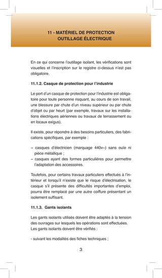3 
11 - MATÉRIEL DE PROTECTION 
OUTILLAGE ÉLECTRIQUE 
En ce qui concerne l’outillage isolant, les vérifications sont visuelles et l’inscription sur le registre ci-dessus n’est pas obligatoire. 
11.1.2. Casque de protection pour l’industrie 
Le port d’un casque de protection pour l’industrie est obligatoire pour toute personne risquant, au cours de son travail, une blessure par chute d’un niveau supérieur ou par chute d’objet ou par heurt (par exemple, travaux sur les installations électriques aériennes ou travaux de terrassement ou en locaux exigus). 
Il existe, pour répondre à des besoins particuliers, des fabrications spécifiques, par exemple : 
− casques d’électricien (marquage 440v~) sans ouïe ni pièce métallique ; 
− casques ayant des formes particulières pour permettre l’adaptation des accessoires. 
Toutefois, pour certains travaux particuliers effectués à l’intérieur et lorsqu’il n’existe que le risque d’électrisation, le casque s’il présente des difficultés importantes d’emploi, pourra être remplacé par une autre coiffure présentant un isolement suffisant. 
11.1.3. Gants isolants 
Les gants isolants utilisés doivent être adaptés à la tension des ouvrages sur lesquels les opérations sont effectuées. 
Les gants isolants doivent être vérifiés : 
- suivant les modalités des fiches techniques ;  