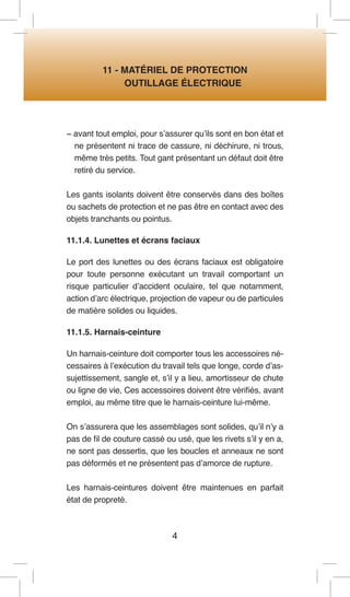4 
11 - MATÉRIEL DE PROTECTION 
OUTILLAGE ÉLECTRIQUE 
− avant tout emploi, pour s’assurer qu’ils sont en bon état et ne présentent ni trace de cassure, ni déchirure, ni trous, même très petits. Tout gant présentant un défaut doit être retiré du service. 
Les gants isolants doivent être conservés dans des boîtes ou sachets de protection et ne pas être en contact avec des objets tranchants ou pointus. 
11.1.4. Lunettes et écrans faciaux 
Le port des lunettes ou des écrans faciaux est obligatoire pour toute personne exécutant un travail comportant un risque particulier d’accident oculaire, tel que notamment, action d’arc électrique, projection de vapeur ou de particules de matière solides ou liquides. 
11.1.5. Harnais-ceinture 
Un harnais-ceinture doit comporter tous les accessoires nécessaires à l’exécution du travail tels que longe, corde d’assujettissement, sangle et, s’il y a lieu, amortisseur de chute ou ligne de vie, Ces accessoires doivent être vérifiés, avant emploi, au même titre que le harnais-ceinture lui-même. 
On s’assurera que les assemblages sont solides, qu’il n’y a pas de fil de couture cassé ou usé, que les rivets s’il y en a, ne sont pas dessertis, que les boucles et anneaux ne sont pas déformés et ne présentent pas d’amorce de rupture. 
Les harnais-ceintures doivent être maintenues en parfait état de propreté.  