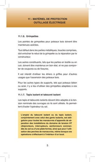 5 
11 - MATÉRIEL DE PROTECTION 
OUTILLAGE ÉLECTRIQUE 
11.1.6. Grimpettes 
Les pointes de grimpettes pour poteaux bois doivent être maintenues acérées. 
Tout défaut dans les parties métalliques, boucles comprises, doit entraîner le rebut de la grimpette ou la réparation par le constructeur. 
Les autres constituants, tels que les parties en textile ou en cuir, doivent être maintenus en bon état, et ne pas comporter de coupures ou de fissures. 
Il est interdit d’utiliser les étriers à griffes pour d’autres usages que l’ascension des poteaux bois. 
Pour les autres types de supports, tels que poteaux béton ou acier, il y a lieu d’utiliser des grimpettes adaptées à ces supports. 
11.1.7. Tapis isolant et tabouret isolant 
Les tapis et tabourets isolants doivent être adaptés à la tension nominale des ouvrages où ils sont utilisés. Ils permettent d’isoler l’opérateur du sol. 
L’emploi du tabouret isolant ou du tapis isolant, conjointement avec celui des gants isolants, est obligatoire pour toutes les manoeuvres d’appareils de séparation des installations du domaine de tension HT (disjoncteurs, interrupteurs, sectionneurs commandés du sol ou d’une plate-forme), ainsi que pour l’utilisation des perches de manoeuvres, même lorsque ces opérations s’effectuent à l’intérieur d’un local.  