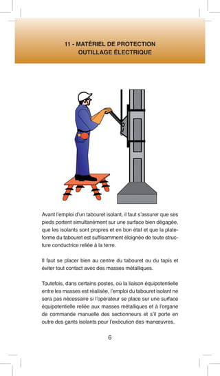 6 
11 - MATÉRIEL DE PROTECTION 
OUTILLAGE ÉLECTRIQUE 
Avant l’emploi d’un tabouret isolant, il faut s’assurer que ses pieds portent simultanément sur une surface bien dégagée, que les isolants sont propres et en bon état et que la plate- forme du tabouret est suffisamment éloignée de toute structure conductrice reliée à la terre. 
Il faut se placer bien au centre du tabouret ou du tapis et éviter tout contact avec des masses métalliques. 
Toutefois, dans certains postes, où la liaison équipotentielle entre les masses est réalisée, l’emploi du tabouret isolant ne sera pas nécessaire si l’opérateur se place sur une surface équipotentielle reliée aux masses métalliques et à l’organe de commande manuelle des sectionneurs et s’il porte en outre des gants isolants pour l’exécution des manoeuvres.  