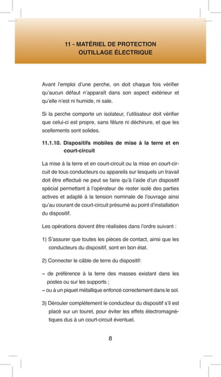 8 
11 - MATÉRIEL DE PROTECTION 
OUTILLAGE ÉLECTRIQUE 
Avant l’emploi d’une perche, on doit chaque fois vérifier qu’aucun défaut n’apparaît dans son aspect extérieur et qu’elle n’est ni humide, ni sale. 
Si la perche comporte un isolateur, l’utilisateur doit vérifier que celui-ci est propre, sans fêlure ni déchirure, et que les scellements sont solides. 
11.1.10. Dispositifs mobiles de mise à la terre et en court-circuit 
La mise à la terre et en court-circuit ou la mise en court-circuit de tous conducteurs ou appareils sur lesquels un travail doit être effectué ne peut se faire qu’à l’aide d’un dispositif spécial permettant à l’opérateur de rester isolé des parties actives et adapté à la tension nominale de l’ouvrage ainsi qu’au courant de court-circuit présumé au point d’installation du dispositif. 
Les opérations doivent être réalisées dans l’ordre suivant : 
1) S’assurer que toutes les pièces de contact, ainsi que les conducteurs du dispositif, sont en bon état. 
2) Connecter le câble de terre du dispositif: 
− de préférence à la terre des masses existant dans les postes ou sur les supports ; 
− ou à un piquet métallique enfoncé correctement dans le sol. 
3) Dérouler complètement le conducteur du dispositif s’il est placé sur un touret, pour éviter les effets électromagnétiques dus à un court-circuit éventuel.  