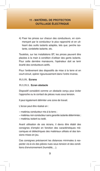 9 
11 - MATÉRIEL DE PROTECTION 
OUTILLAGE ÉLECTRIQUE 
4) Fixer les pinces sur chacun des conducteurs, en commençant par le conducteur le plus rapproché et en utilisant des outils isolants adaptés, tels que: perche isolante, cordelette isolante, etc. 
Toutefois, sur les installations BT, les pinces peuvent être placées à la main à condition d’utiliser des gants isolants. Pour cette dernière manoeuvre, l’opérateur doit se tenir écarté des conducteurs actifs. 
Pour l’enlèvement des dispositifs de mise à la terre et en court-circuit, opérer rigoureusement dans l’ordre inverse. 
11.1.11. Ecrans 
11.1.11.1. Ecran obstacle 
Dispositif considéré comme un obstacle conçu pour éviter l’approche ou le contact de pièces nues sous tension. 
Il peut également délimiter une zone de travail. 
L’écran peut être réalisé en : 
− matériau conducteur mis à la terre ; 
− matériau non conducteur sans garantie isolante déterminée ; 
− matériau isolant ou isolé. 
Avant utilisation de ces écrans, il devra être établi des consignes d’emploi en fonction des caractéristiques mécaniques et diélectriques des matériaux utilisés et des tensions mises en jeu. 
Ces consignes préciseront les distances minimales à respecter vis-à-vis des pièces nues sous tension et des conditions d’environnement (humidité,…).  
